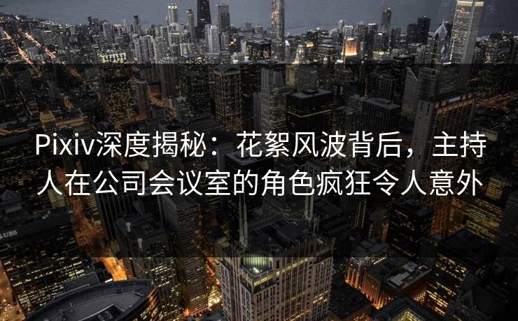 Pixiv深度揭秘：花絮风波背后，主持人在公司会议室的角色疯狂令人意外