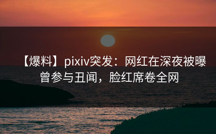 【爆料】pixiv突发：网红在深夜被曝曾参与丑闻，脸红席卷全网