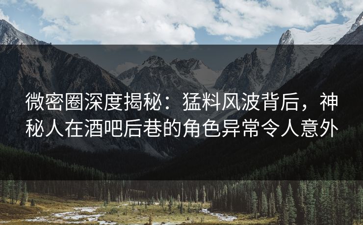 微密圈深度揭秘：猛料风波背后，神秘人在酒吧后巷的角色异常令人意外