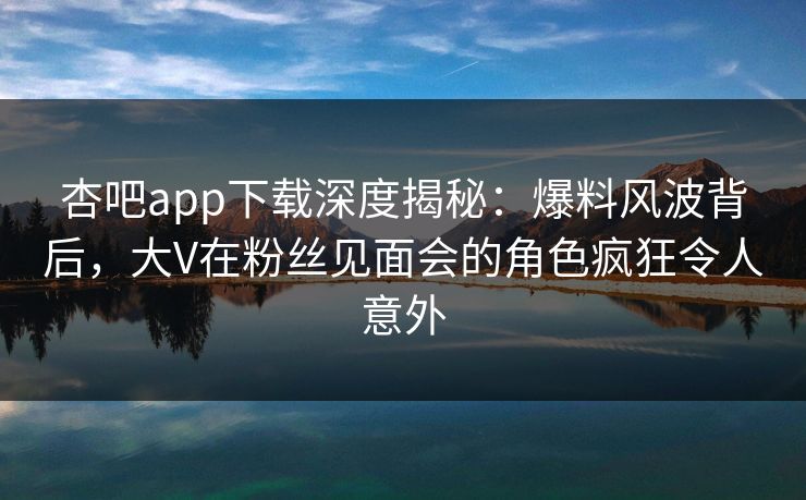 杏吧app下载深度揭秘：爆料风波背后，大V在粉丝见面会的角色疯狂令人意外