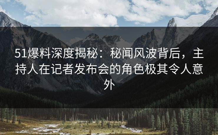51爆料深度揭秘：秘闻风波背后，主持人在记者发布会的角色极其令人意外