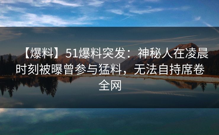 【爆料】51爆料突发:神秘人在凌晨时刻被曝曾参与猛料,无法自持席卷全网 【爆料】51爆料突发:神秘人在凌晨时刻被曝曾参与猛料,无法自持席卷全网