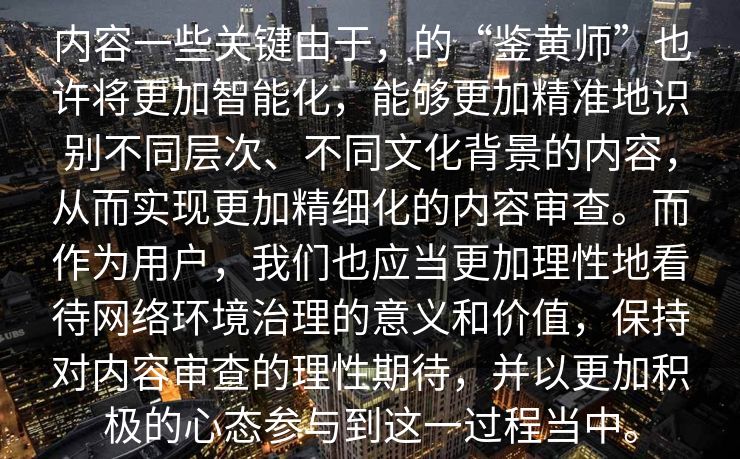 内容一些关键由于，的“鉴黄师”也许将更加智能化，能够更加精准地识别不同层次、不同文化背景的内容，从而实现更加精细化的内容审查。而作为用户，我们也应当更加理性地看待网络环境治理的意义和价值，保持对内容审查的理性期待，并以更加积极的心态参与到这一过程当中。