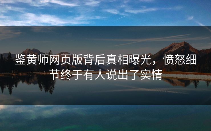 鉴黄师网页版背后真相曝光，愤怒细节终于有人说出了实情