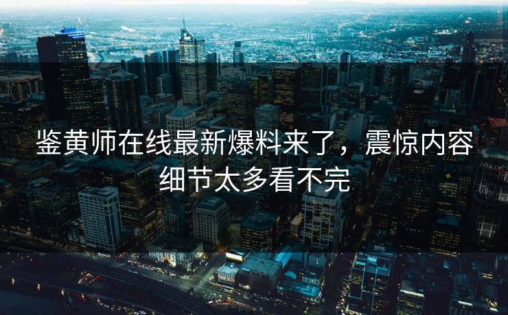 鉴黄师在线最新爆料来了，震惊内容细节太多看不完