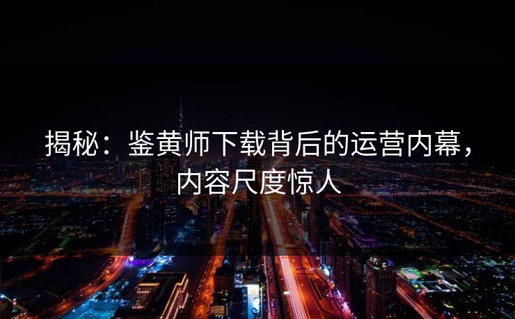 揭秘：鉴黄师下载背后的运营内幕，内容尺度惊人