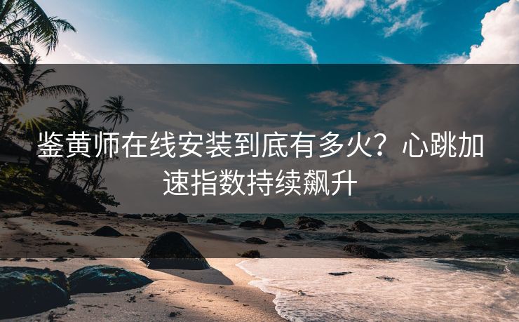 鉴黄师在线安装到底有多火？心跳加速指数持续飙升