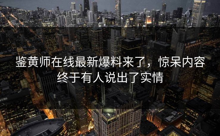 鉴黄师在线最新爆料来了，惊呆内容终于有人说出了实情