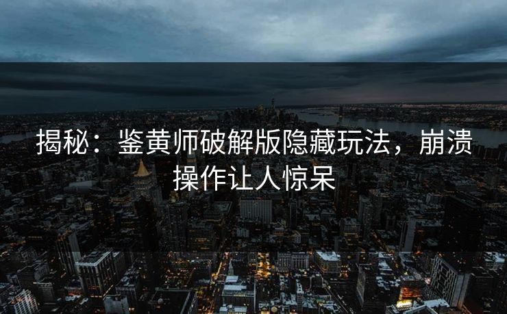 揭秘：鉴黄师破解版隐藏玩法，崩溃操作让人惊呆