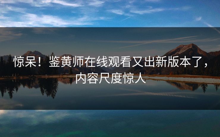 惊呆！鉴黄师在线观看又出新版本了，内容尺度惊人