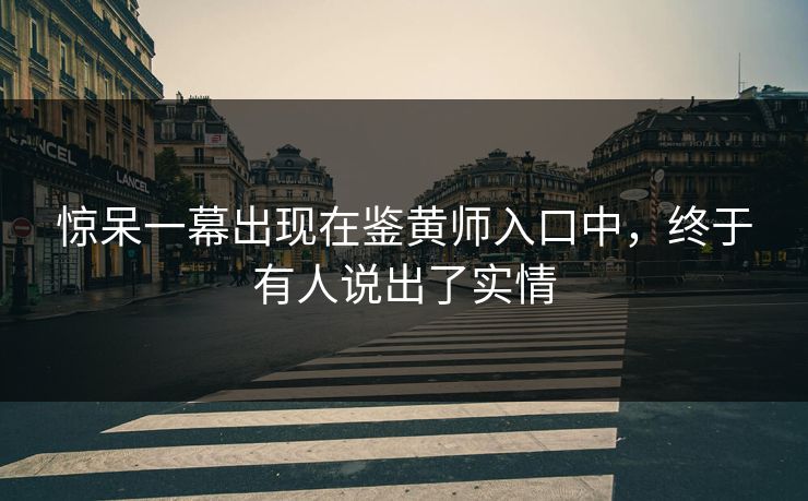 惊呆一幕出现在鉴黄师入口中，终于有人说出了实情
