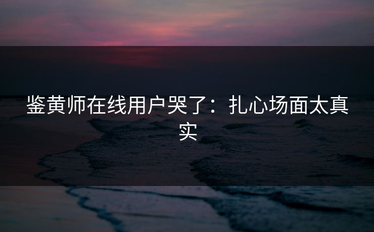 鉴黄师在线用户哭了：扎心场面太真实