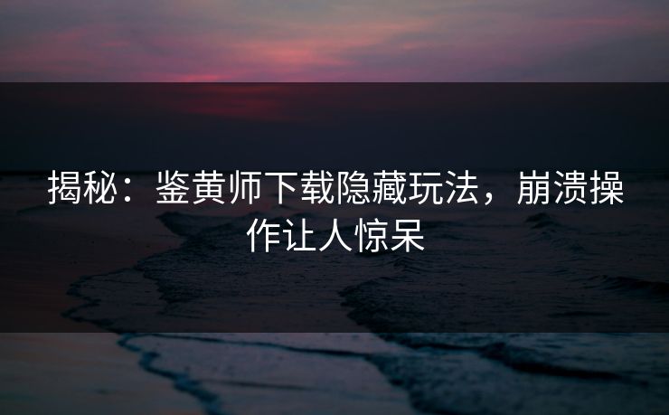 揭秘：鉴黄师下载隐藏玩法，崩溃操作让人惊呆