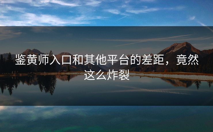 鉴黄师入口和其他平台的差距，竟然这么炸裂