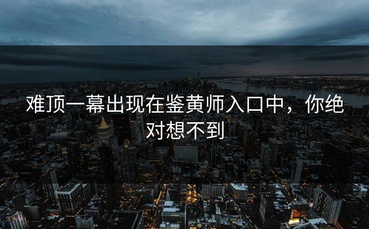 难顶一幕出现在鉴黄师入口中，你绝对想不到