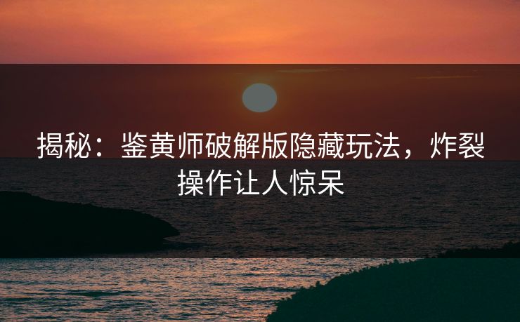 揭秘：鉴黄师破解版隐藏玩法，炸裂操作让人惊呆