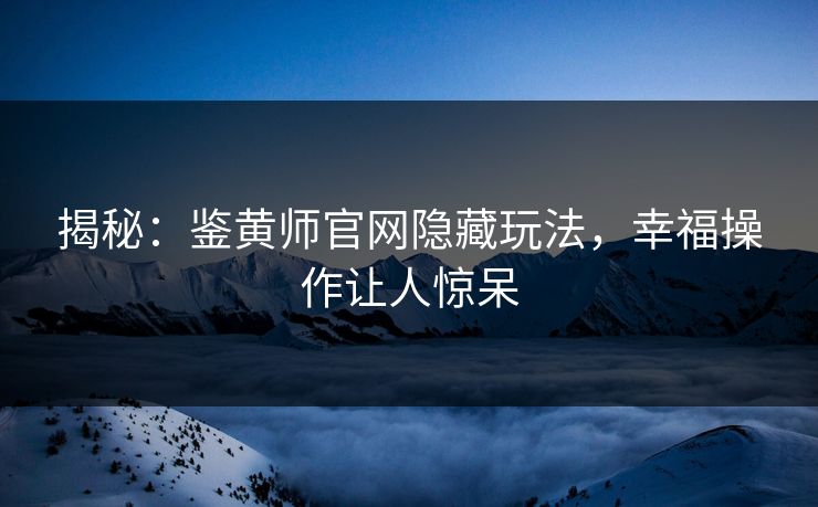 揭秘：鉴黄师官网隐藏玩法，幸福操作让人惊呆