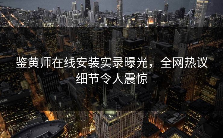 鉴黄师在线安装实录曝光，全网热议细节令人震惊
