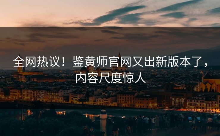 全网热议！鉴黄师官网又出新版本了，内容尺度惊人
