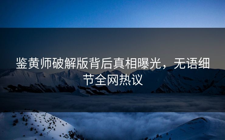 鉴黄师破解版背后真相曝光，无语细节全网热议