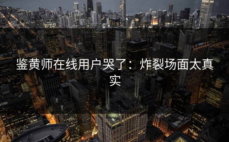 鉴黄师在线用户哭了：炸裂场面太真实