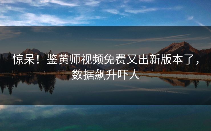 惊呆！鉴黄师视频免费又出新版本了，数据飙升吓人