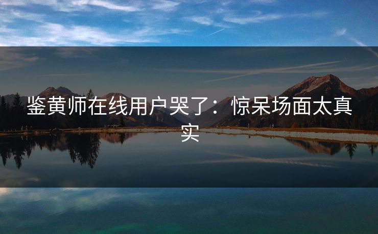 鉴黄师在线用户哭了：惊呆场面太真实