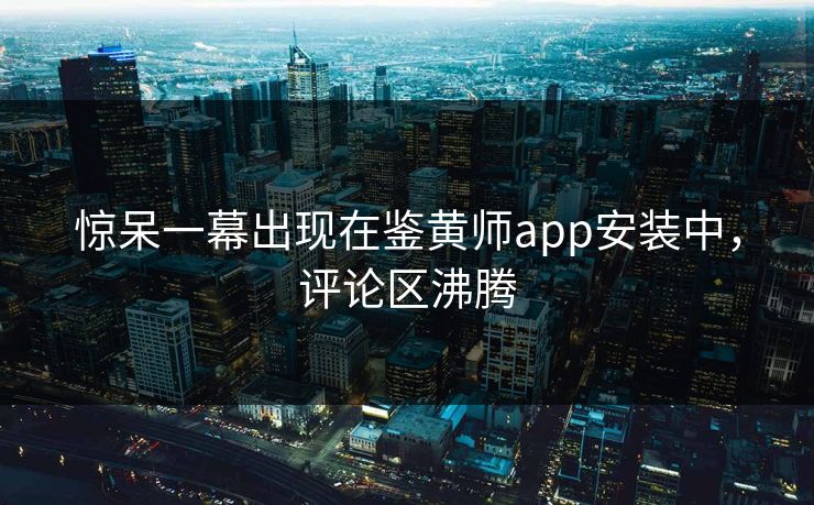 惊呆一幕出现在鉴黄师app安装中，评论区沸腾