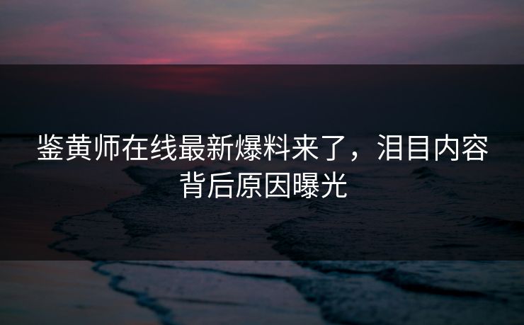 鉴黄师在线最新爆料来了，泪目内容背后原因曝光