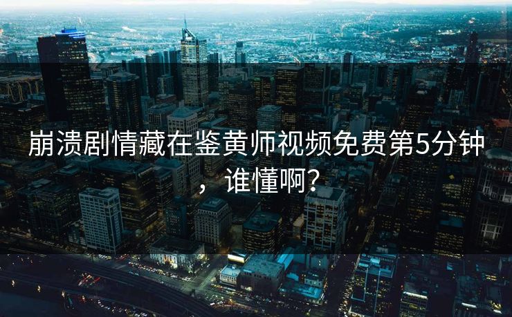 崩溃剧情藏在鉴黄师视频免费第5分钟，谁懂啊？