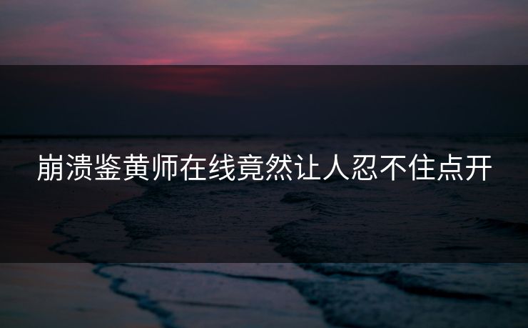 崩溃鉴黄师在线竟然让人忍不住点开