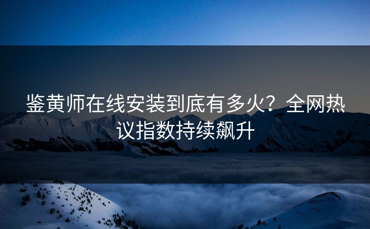 鉴黄师在线安装到底有多火？全网热议指数持续飙升