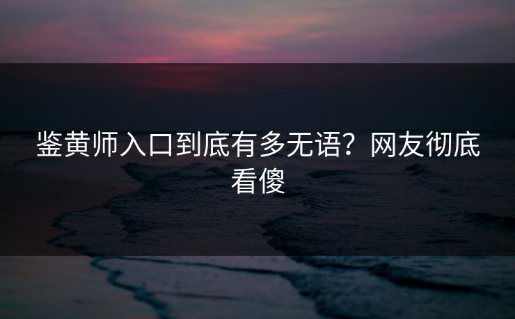 鉴黄师入口到底有多无语？网友彻底看傻