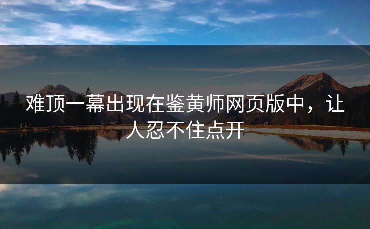 难顶一幕出现在鉴黄师网页版中，让人忍不住点开