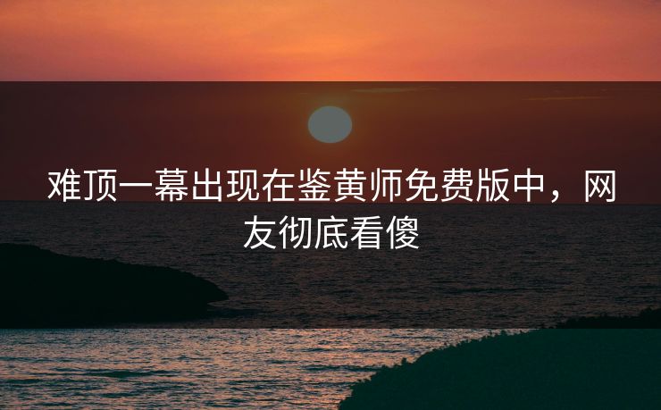 难顶一幕出现在鉴黄师免费版中，网友彻底看傻