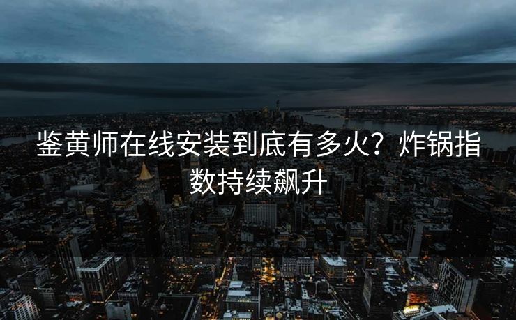 鉴黄师在线安装到底有多火？炸锅指数持续飙升