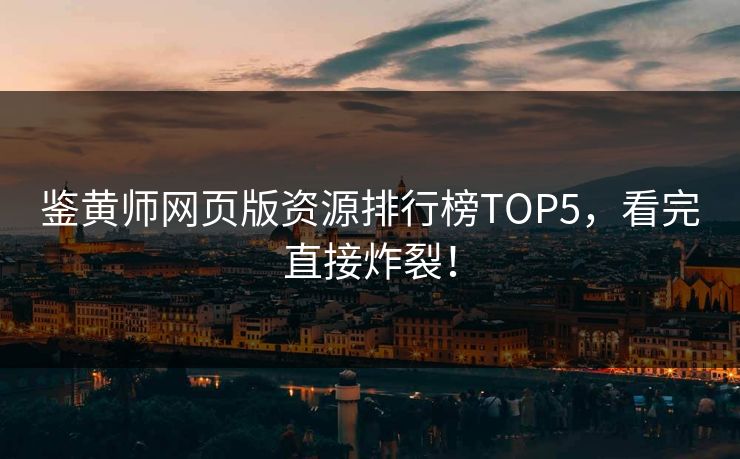 鉴黄师网页版资源排行榜TOP5，看完直接炸裂！