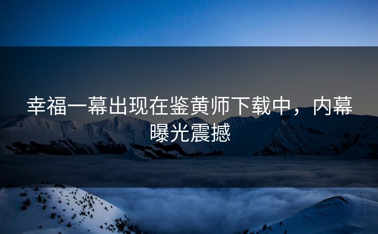 幸福一幕出现在鉴黄师下载中，内幕曝光震撼