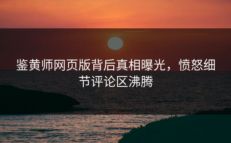 鉴黄师网页版背后真相曝光，愤怒细节评论区沸腾