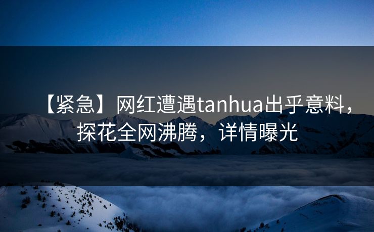 【紧急】网红遭遇tanhua出乎意料，探花全网沸腾，详情曝光