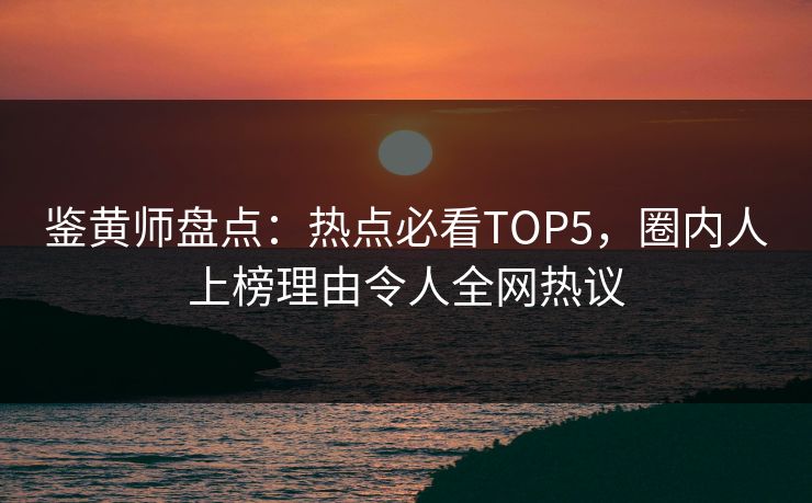 鉴黄师盘点：热点必看TOP5，圈内人上榜理由令人全网热议