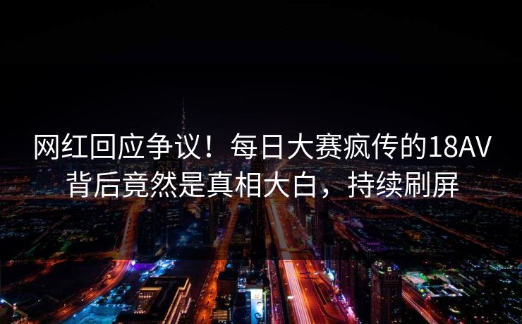 网红回应争议！每日大赛疯传的18AV背后竟然是真相大白，持续刷屏