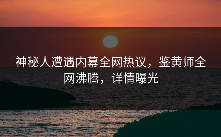 神秘人遭遇内幕全网热议，鉴黄师全网沸腾，详情曝光