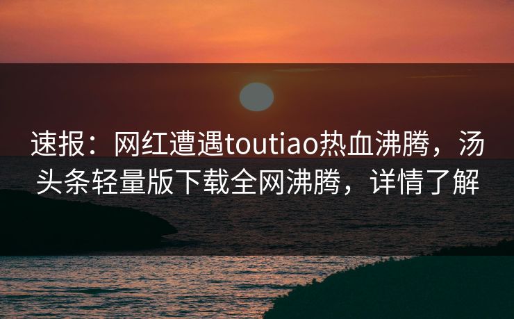 速报：网红遭遇toutiao热血沸腾，汤头条轻量版下载全网沸腾，详情了解