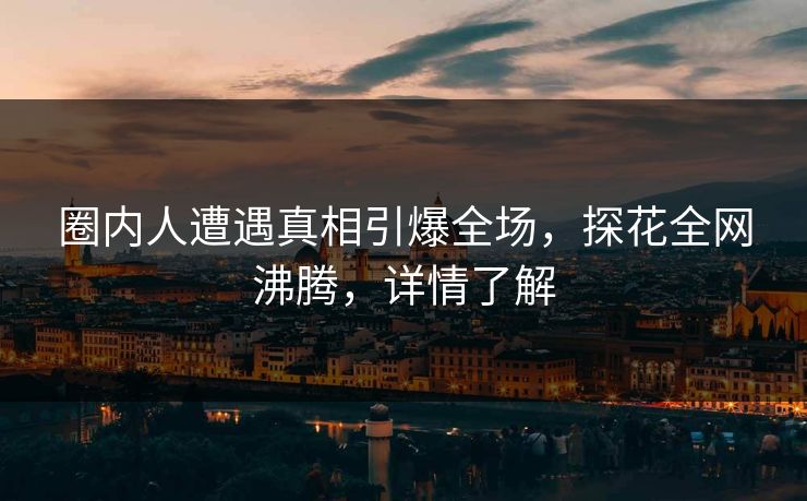圈内人遭遇真相引爆全场，探花全网沸腾，详情了解