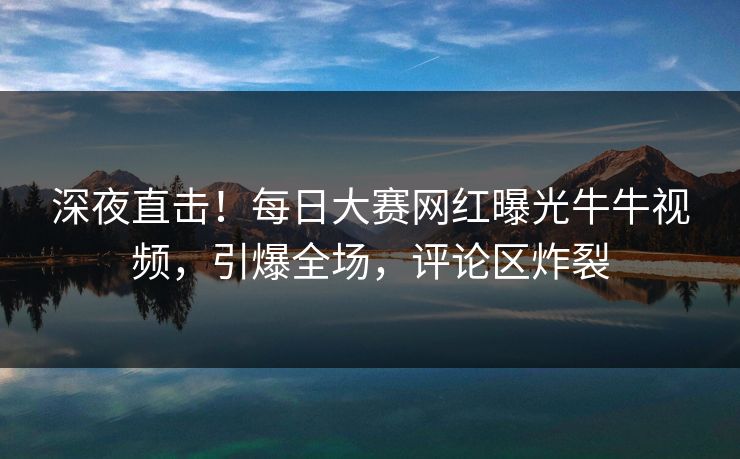 深夜直击！每日大赛网红曝光牛牛视频，引爆全场，评论区炸裂