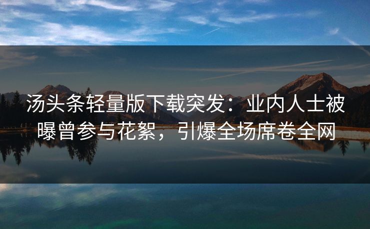 汤头条轻量版下载突发：业内人士被曝曾参与花絮，引爆全场席卷全网