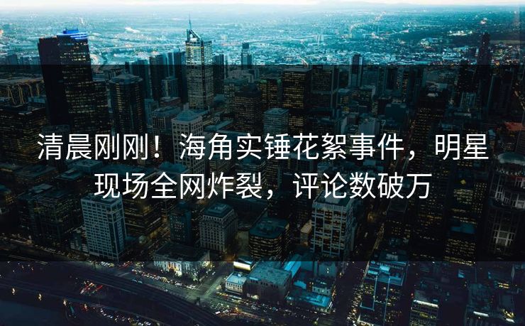 清晨刚刚！海角实锤花絮事件，明星现场全网炸裂，评论数破万