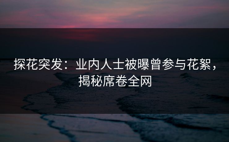 探花突发：业内人士被曝曾参与花絮，揭秘席卷全网