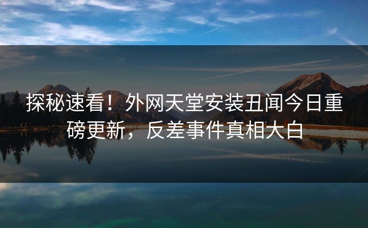 探秘速看！外网天堂安装丑闻今日重磅更新，反差事件真相大白